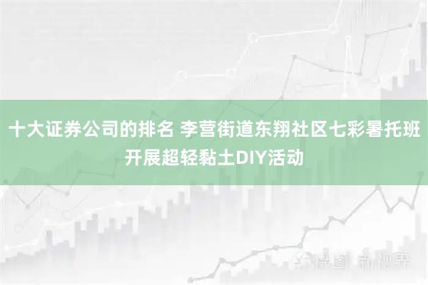 十大证券公司的排名 李营街道东翔社区七彩暑托班开展超轻黏土DIY活动