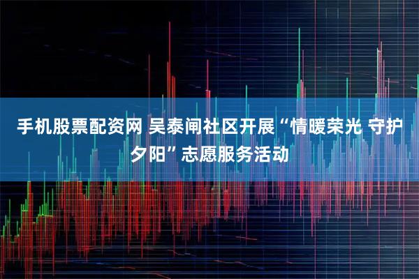手机股票配资网 吴泰闸社区开展“情暖荣光 守护夕阳”志愿服务活动