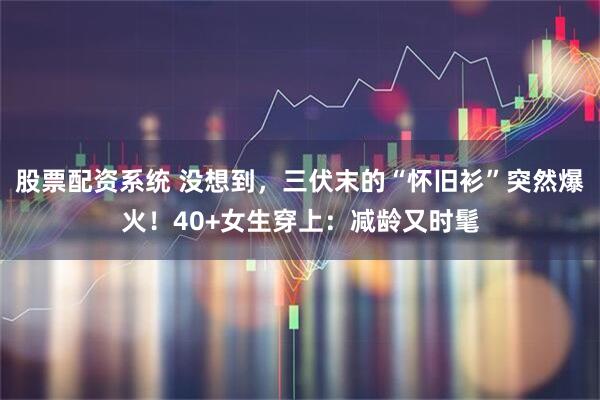 股票配资系统 没想到，三伏末的“怀旧衫”突然爆火！40+女生穿上：减龄又时髦