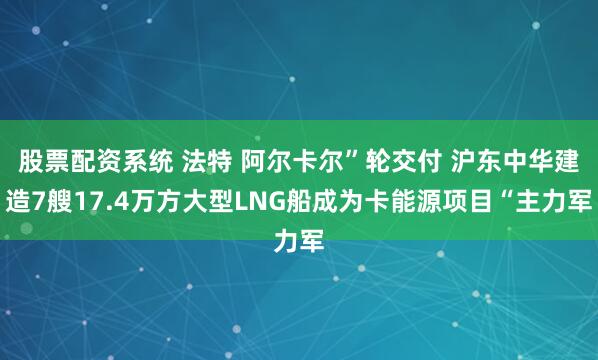 股票配资系统 法特 阿尔卡尔”轮交付 沪东中华建造7艘17.4万方大型LNG船成为卡能源项目“主力军