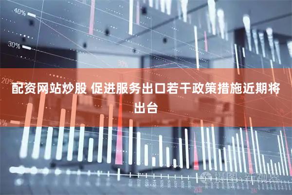 配资网站炒股 促进服务出口若干政策措施近期将出台