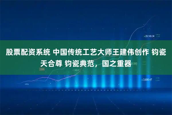 股票配资系统 中国传统工艺大师王建伟创作 钧瓷天合尊 钧瓷典范，国之重器
