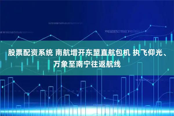 股票配资系统 南航增开东盟直航包机 执飞仰光、万象至南宁往返航线