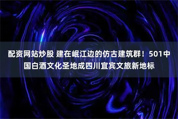 配资网站炒股 建在岷江边的仿古建筑群！501中国白酒文化圣地成四川宜宾文旅新地标