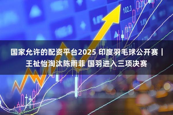国家允许的配资平台2025 印度羽毛球公开赛｜王祉怡淘汰陈雨菲 国羽进入三项决赛