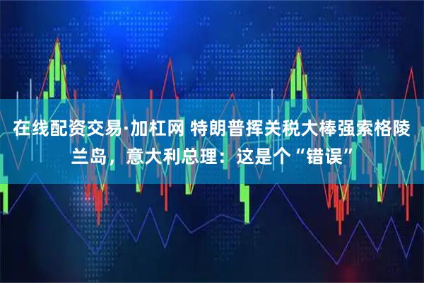 在线配资交易·加杠网 特朗普挥关税大棒强索格陵兰岛，意大利总理：这是个“错误”