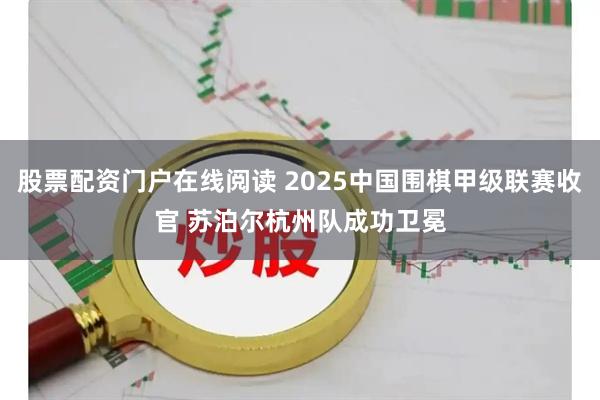 股票配资门户在线阅读 2025中国围棋甲级联赛收官 苏泊尔杭州队成功卫冕