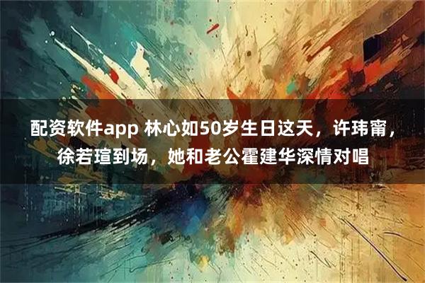 配资软件app 林心如50岁生日这天，许玮甯，徐若瑄到场，她和老公霍建华深情对唱