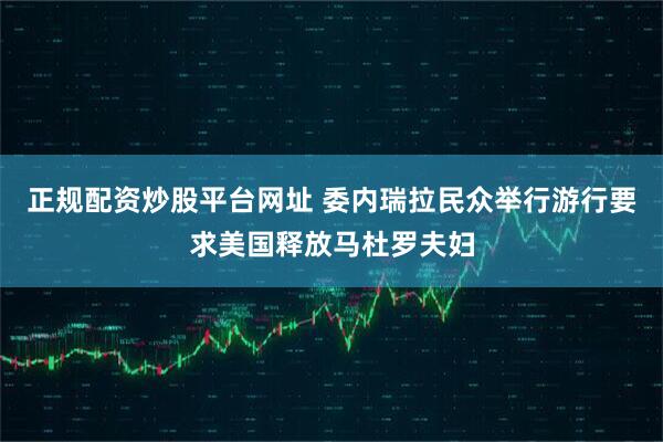 正规配资炒股平台网址 委内瑞拉民众举行游行要求美国释放马杜罗夫妇