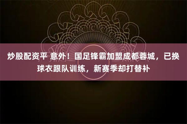 炒股配资平 意外！国足锋霸加盟成都蓉城，已换球衣跟队训练，新赛季却打替补