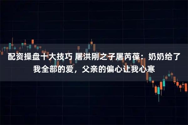 配资操盘十大技巧 屠洪刚之子屠芮葆：奶奶给了我全部的爱，父亲的偏心让我心寒