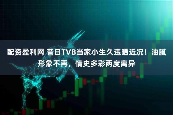 配资盈利网 昔日TVB当家小生久违晒近况！油腻形象不再，情史多彩两度离异