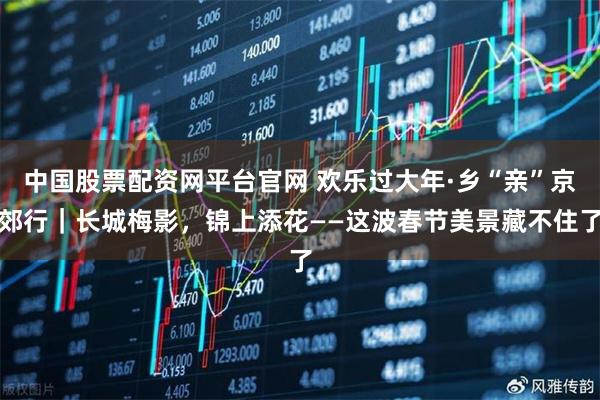 中国股票配资网平台官网 欢乐过大年·乡“亲”京郊行｜长城梅影，锦上添花——这波春节美景藏不住了