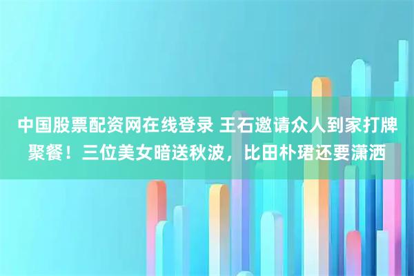 中国股票配资网在线登录 王石邀请众人到家打牌聚餐！三位美女暗送秋波，比田朴珺还要潇洒
