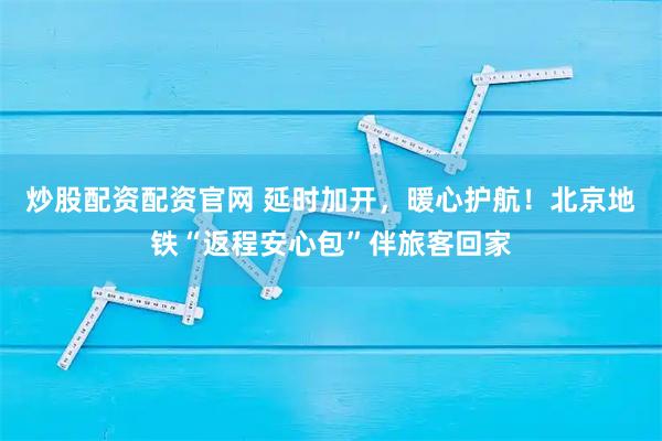 炒股配资配资官网 延时加开，暖心护航！北京地铁“返程安心包”伴旅客回家