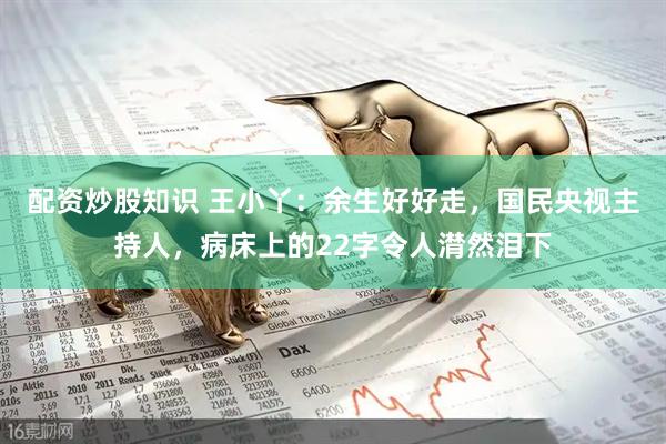 配资炒股知识 王小丫：余生好好走，国民央视主持人，病床上的22字令人潸然泪下
