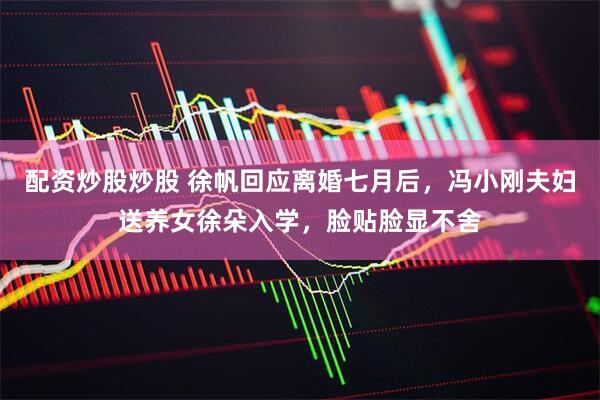 配资炒股炒股 徐帆回应离婚七月后，冯小刚夫妇送养女徐朵入学，脸贴脸显不舍