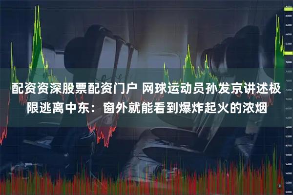 配资资深股票配资门户 网球运动员孙发京讲述极限逃离中东：窗外就能看到爆炸起火的浓烟