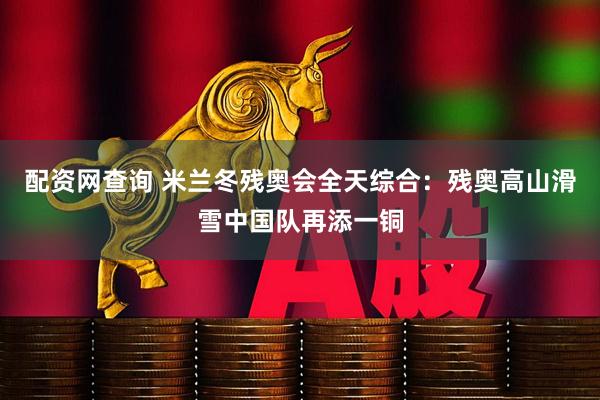 配资网查询 米兰冬残奥会全天综合：残奥高山滑雪中国队再添一铜