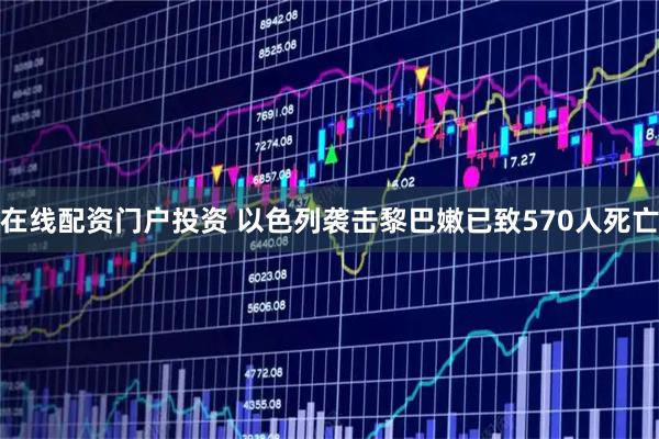 在线配资门户投资 以色列袭击黎巴嫩已致570人死亡