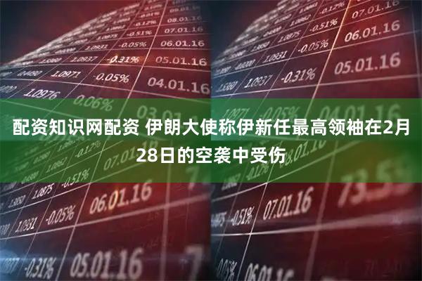 配资知识网配资 伊朗大使称伊新任最高领袖在2月28日的空袭中受伤