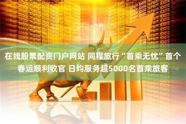 在线股票配资门户网站 同程旅行“首乘无忧”首个春运顺利收官 日均服务超5000名首乘旅客