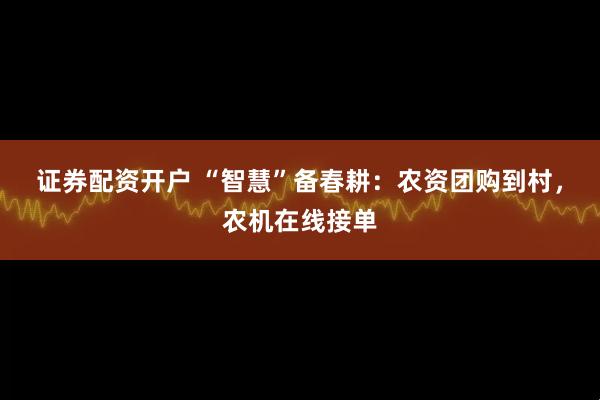 证券配资开户 “智慧”备春耕：农资团购到村，农机在线接单