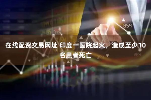 在线配资交易网址 印度一医院起火，造成至少10名患者死亡