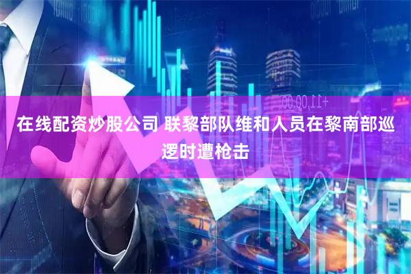 在线配资炒股公司 联黎部队维和人员在黎南部巡逻时遭枪击