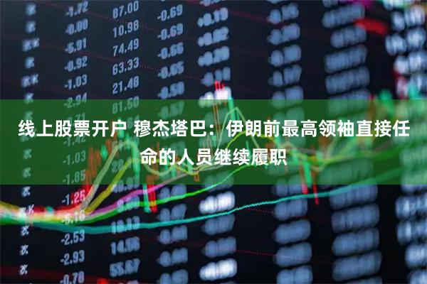 线上股票开户 穆杰塔巴：伊朗前最高领袖直接任命的人员继续履职