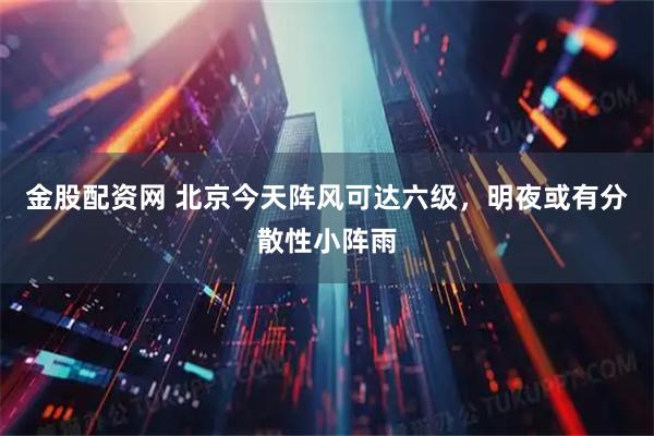 金股配资网 北京今天阵风可达六级，明夜或有分散性小阵雨