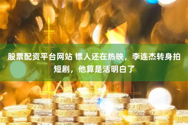 股票配资平台网站 镖人还在热映，李连杰转身拍短剧，他算是活明白了