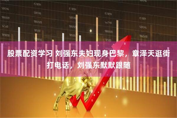 股票配资学习 刘强东夫妇现身巴黎，章泽天逛街打电话，刘强东默默跟随