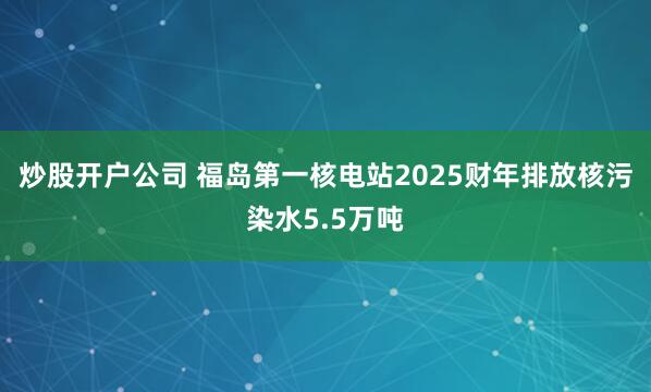 炒股开户公司 福岛第一核电站2025财年排放核污染水5.5万吨