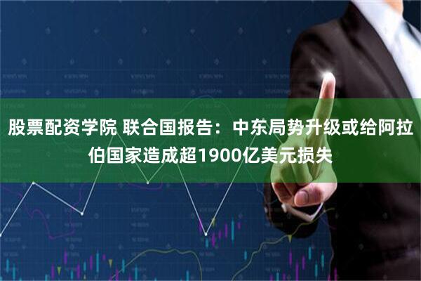 股票配资学院 联合国报告：中东局势升级或给阿拉伯国家造成超1900亿美元损失