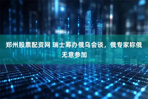 郑州股票配资网 瑞士筹办俄乌会谈，俄专家称俄无意参加
