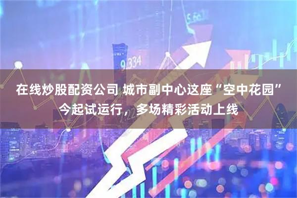 在线炒股配资公司 城市副中心这座“空中花园”今起试运行，多场精彩活动上线