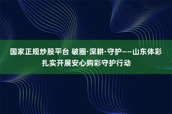 国家正规炒股平台 破圈·深耕·守护——山东体彩扎实开展安心购彩守护行动