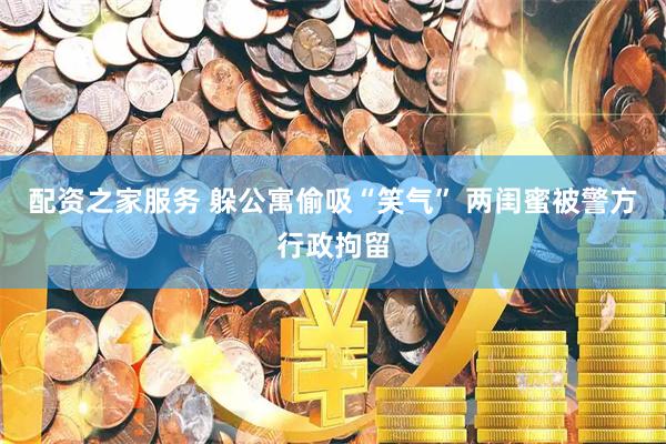 配资之家服务 躲公寓偷吸“笑气” 两闺蜜被警方行政拘留