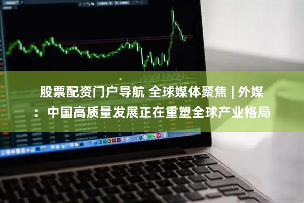 股票配资门户导航 全球媒体聚焦 | 外媒：中国高质量发展正在重塑全球产业格局