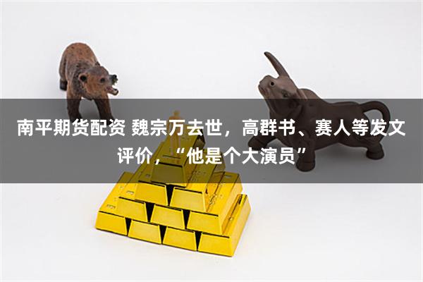 南平期货配资 魏宗万去世，高群书、赛人等发文评价，“他是个大演员”