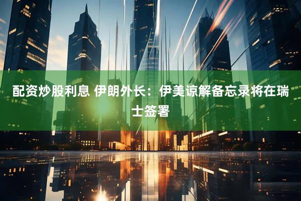 配资炒股利息 伊朗外长：伊美谅解备忘录将在瑞士签署