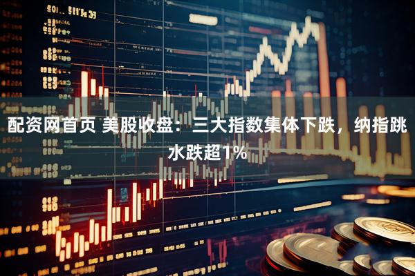 配资网首页 美股收盘：三大指数集体下跌，纳指跳水跌超1%