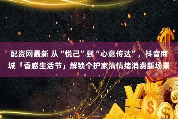 配资网最新 从“悦己”到“心意传达”，抖音商城「香感生活节」解锁个护家清情绪消费新场景