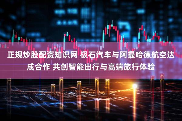 正规炒股配资知识网 极石汽车与阿提哈德航空达成合作 共创智能出行与高端旅行体验