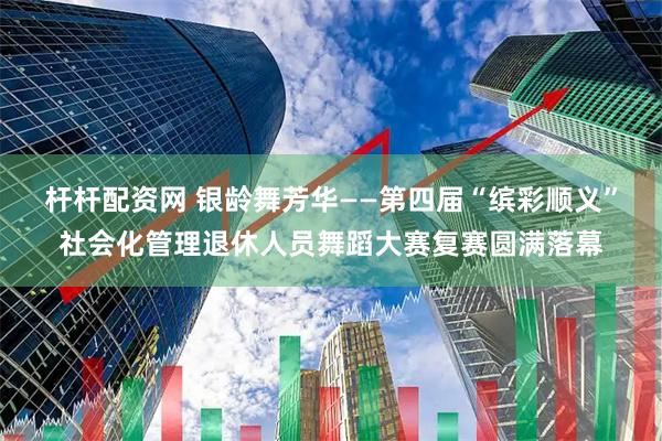 杆杆配资网 银龄舞芳华——第四届“缤彩顺义”社会化管理退休人员舞蹈大赛复赛圆满落幕